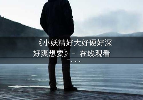 《小妖精好大好硬好深好爽想要》- 在线观看 - 当欲望与禁忌碰撞,谁将沉沦?