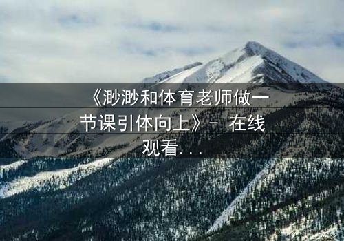 《渺渺和体育老师做一节课引体向上》- 在线观看 - 当青春的秘密在单杠上爆发